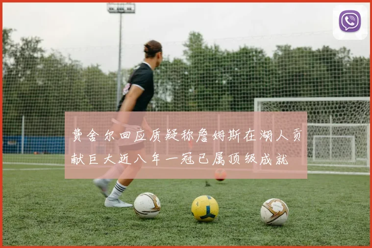 费舍尔回应质疑称詹姆斯在湖人贡献巨大近八年一冠已属顶级成就