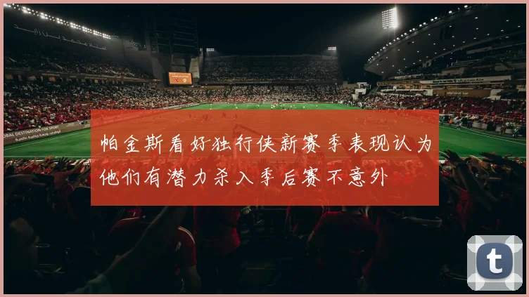 帕金斯看好独行侠新赛季表现认为他们有潜力杀入季后赛不意外
