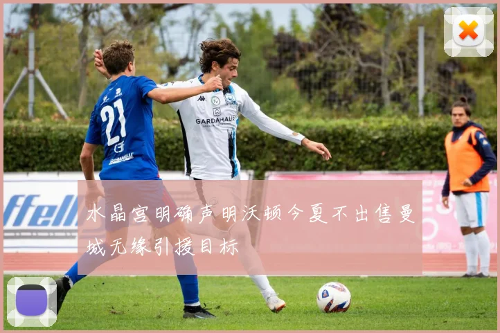 水晶宫明确声明沃顿今夏不出售曼城无缘引援目标