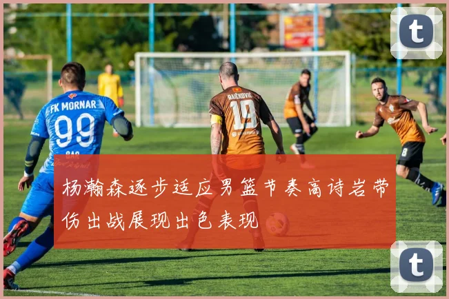 杨瀚森逐步适应男篮节奏高诗岩带伤出战展现出色表现